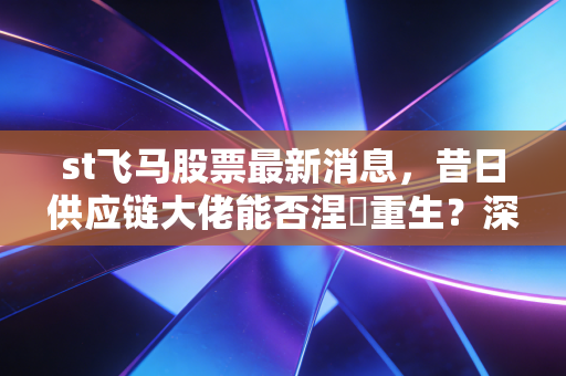 st飞马股票最新消息,昔日供应链大佬能否涅槃重生?深度复盘这只股票的惊魂时刻与未来博弈