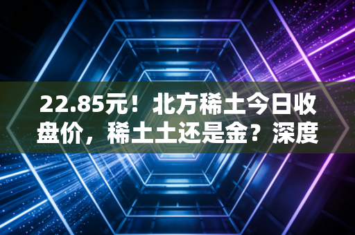 22.85元!北方稀土今日收盘价,稀土土还是金?深度复盘与散户生存指南