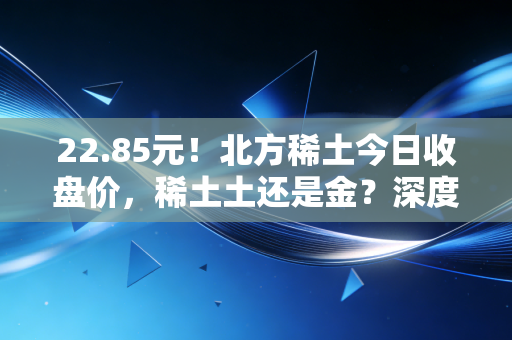 22.85元!北方稀土今日收盘价,稀土土还是金?深度复盘与散户生存指南