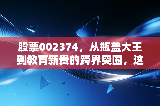 股票002374,从瓶盖大王到教育新贵的跨界突围,这场资本游戏你看懂了吗?