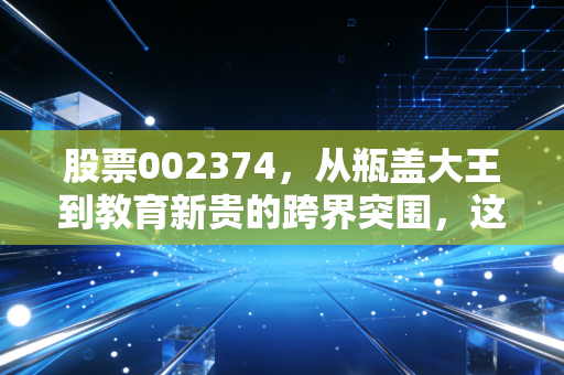 股票002374,从瓶盖大王到教育新贵的跨界突围,这场资本游戏你看懂了吗?