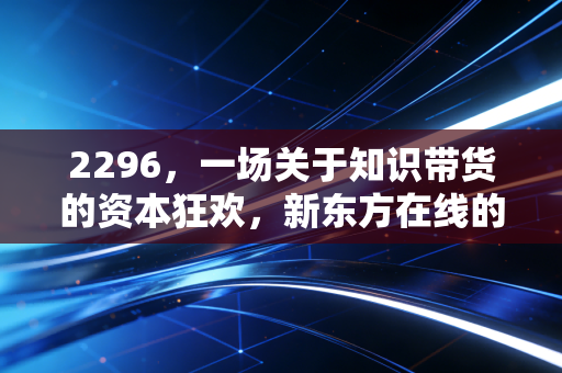 2296,一场关于知识带货的资本狂欢,新东方在线的救赎之路究竟通向何方?