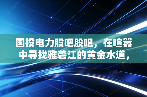 国投电力股吧股吧,在喧嚣中寻找雅砻江的黄金水道,我的持仓复盘与碎碎念