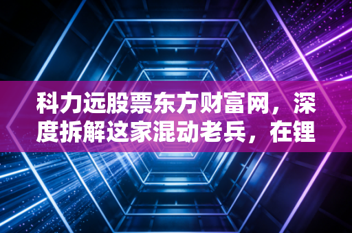 科力远股票东方财富网,深度拆解这家混动老兵,在锂电狂飙时代它还能打吗?