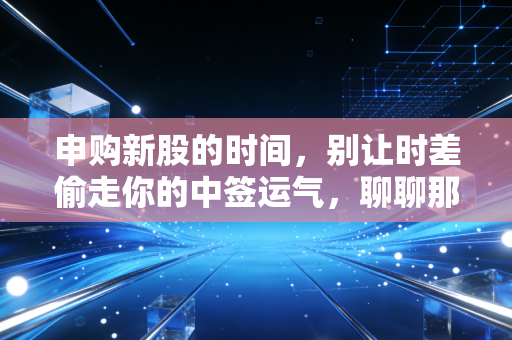 申购新股的时间,别让时差偷走你的中签运气,聊聊那些年我们踩过的坑