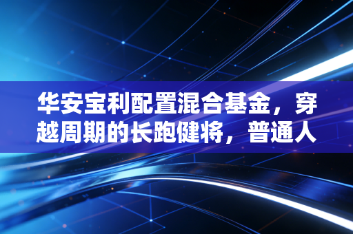 华安宝利配置混合基金,穿越周期的长跑健将,普通人该如何拥抱这份稳稳的幸福?