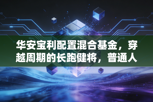 华安宝利配置混合基金,穿越周期的长跑健将,普通人该如何拥抱这份稳稳的幸福?