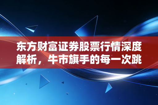 东方财富证券股票行情深度解析,牛市旗手的每一次跳动,都是散户心跳的缩影