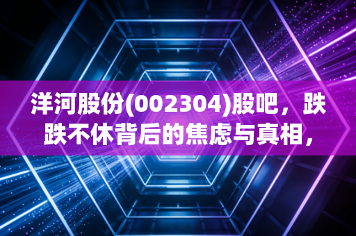 洋河股份(002304)股吧，跌跌不休背后的焦虑与真相，聊聊我眼中的蓝色困局