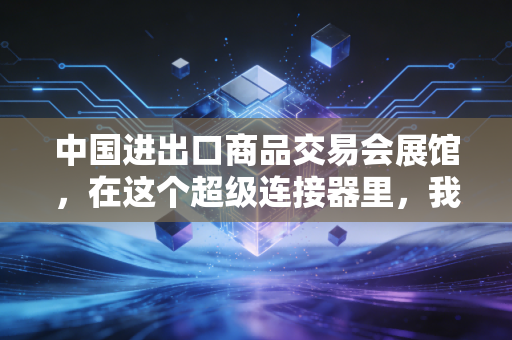 中国进出口商品交易会展馆，在这个超级连接器里，我读懂了中国外贸的韧性与野心