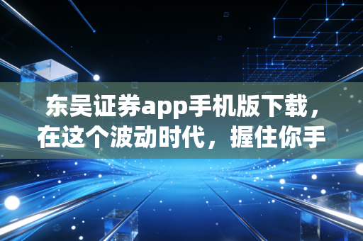 东吴证券app手机版下载,在这个波动时代,握住你手中的财富方舟