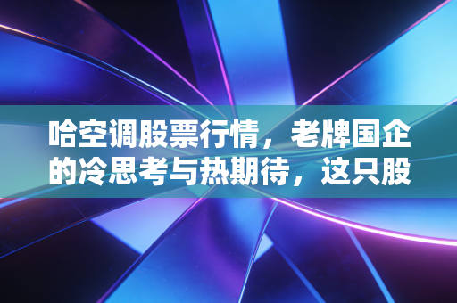 哈空调股票行情,老牌国企的冷思考与热期待,这只股还能翻身吗?