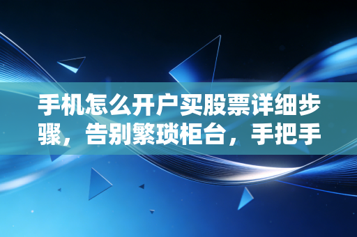 手机怎么开户买股票详细步骤，告别繁琐柜台，手把手教你零基础入市