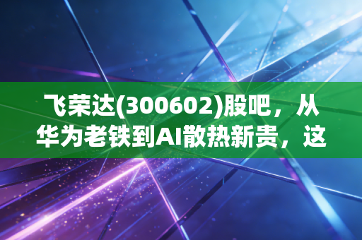 飞荣达(300602)股吧,从华为老铁到AI散热新贵,这杯苦咖啡到底还要喝多久?
