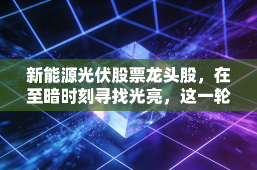 新能源光伏股票龙头股，在至暗时刻寻找光亮，这一轮洗牌谁是真正的赢家？
