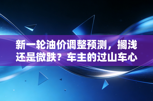 新一轮油价调整预测,搁浅还是微跌?车主的过山车心态还要持续多久?
