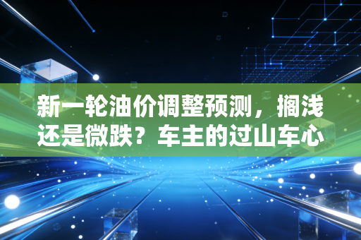 新一轮油价调整预测,搁浅还是微跌?车主的过山车心态还要持续多久?