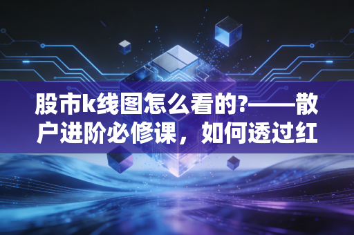 股市k线图怎么看的?——散户进阶必修课,如何透过红绿柱子看懂主力意图