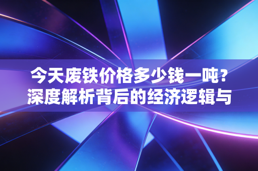 今天废铁价格多少钱一吨?深度解析背后的经济逻辑与普通人如何应对
