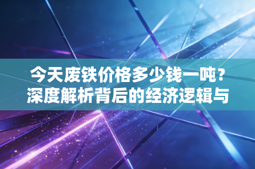 今天废铁价格多少钱一吨?深度解析背后的经济逻辑与普通人如何应对
