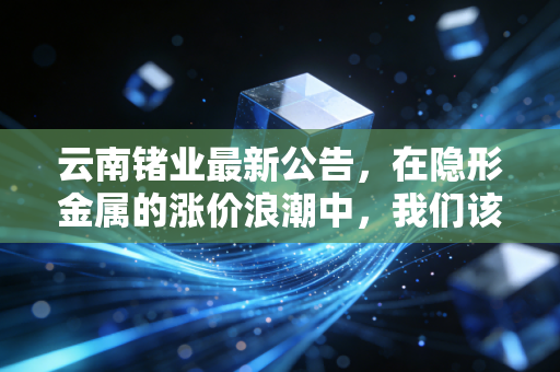云南锗业最新公告,在隐形金属的涨价浪潮中,我们该如何读懂这家稀缺龙头?