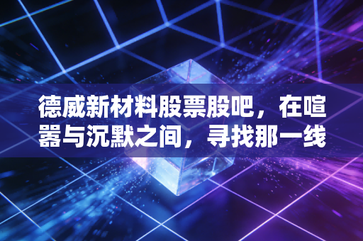 德威新材料股票股吧,在喧嚣与沉默之间,寻找那一线生机还是陷阱?