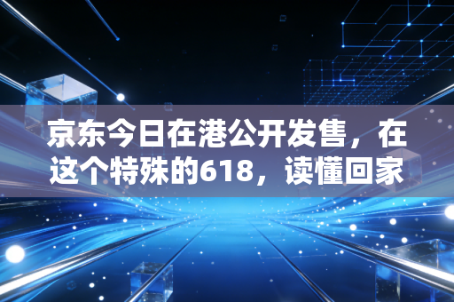 京东今日在港公开发售,在这个特殊的618,读懂回家背后的战略与温情
