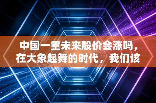 中国一重未来股价会涨吗,在大象起舞的时代,我们该如何审视这位重型机械的老大哥?