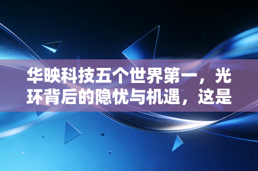 华映科技五个世界第一,光环背后的隐忧与机遇,这是虚胖还是实打实的硬核科技?