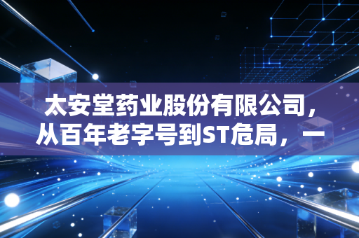 太安堂药业股份有限公司,从百年老字号到ST危局,一场关于贪婪与失控的财经警示录