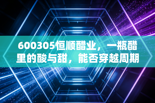 600305恒顺醋业,一瓶醋里的酸与甜,能否穿越周期的调味品老将?