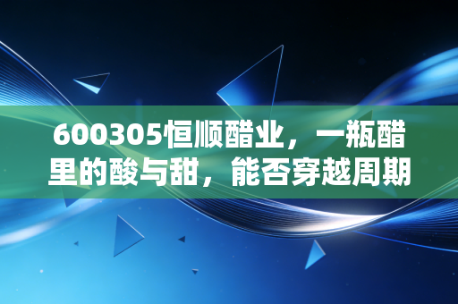 600305恒顺醋业,一瓶醋里的酸与甜,能否穿越周期的调味品老将?