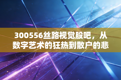 300556丝路视觉股吧,从数字艺术的狂热到散户的悲喜,这只创业板妖股到底值不值得守候?
