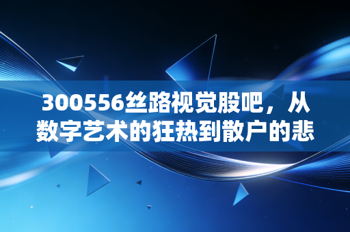 300556丝路视觉股吧,从数字艺术的狂热到散户的悲喜,这只创业板妖股到底值不值得守候?