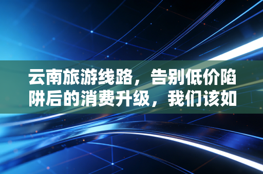 云南旅游线路,告别低价陷阱后的消费升级,我们该如何为诗和远方买单?