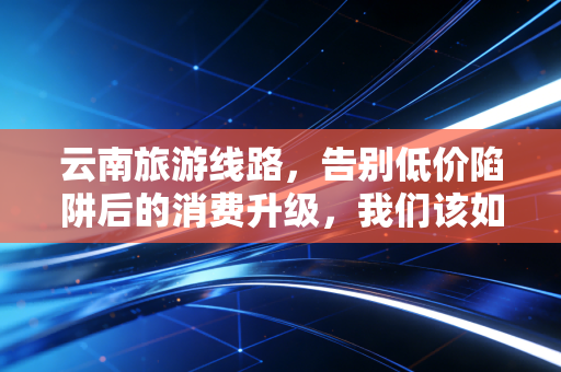 云南旅游线路,告别低价陷阱后的消费升级,我们该如何为诗和远方买单?
