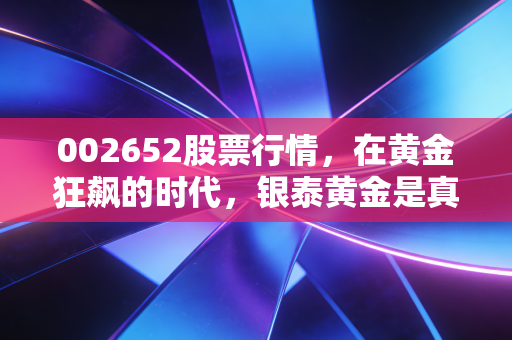 002652股票行情,在黄金狂飙的时代,银泰黄金是真金还是镀金?深度拆解与投资心法