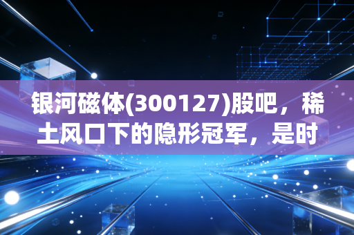 银河磁体(300127)股吧,稀土风口下的隐形冠军,是时候上车还是落袋为安?