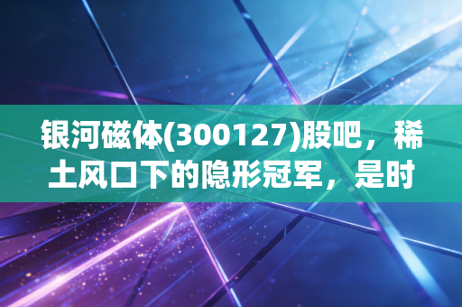 银河磁体(300127)股吧,稀土风口下的隐形冠军,是时候上车还是落袋为安?