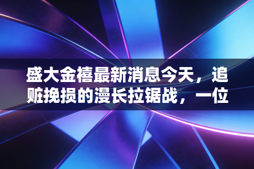 盛大金禧最新消息今天,追赃挽损的漫长拉锯战,一位受害者的血泪教训与我的深度反思