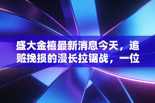 盛大金禧最新消息今天,追赃挽损的漫长拉锯战,一位受害者的血泪教训与我的深度反思