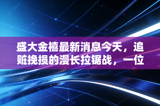 盛大金禧最新消息今天,追赃挽损的漫长拉锯战,一位受害者的血泪教训与我的深度反思
