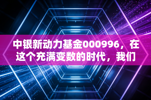 中银新动力基金000996,在这个充满变数的时代,我们该如何通过新动力寻找财富增长点?