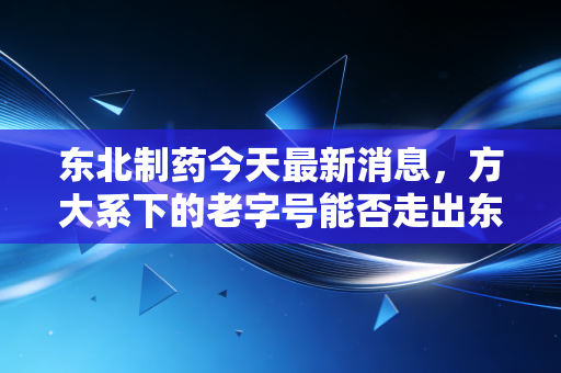 东北制药今天最新消息,方大系下的老字号能否走出东北魔咒?从维生素C到混改,我看懂了资本市场的冷暖