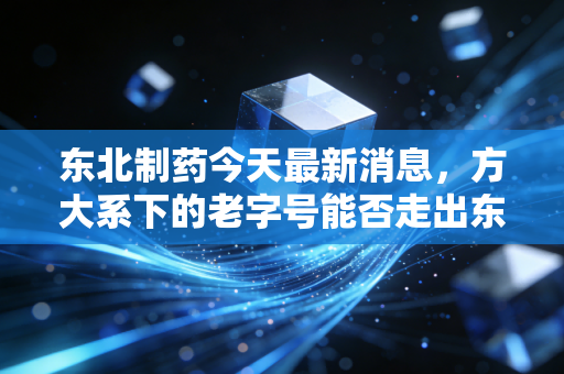 东北制药今天最新消息,方大系下的老字号能否走出东北魔咒?从维生素C到混改,我看懂了资本市场的冷暖