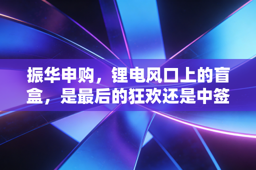 振华申购,锂电风口上的盲盒,是最后的狂欢还是中签即亏的开始?