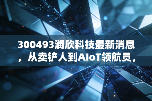 300493润欣科技最新消息,从卖铲人到AIoT领航员,深度拆解这只芯片分销股的真实底色