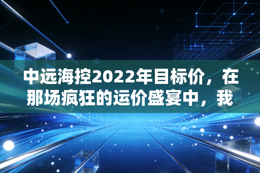 中远海控2022年目标价,在那场疯狂的运价盛宴中,我们究竟是在投资还是在赌博?
