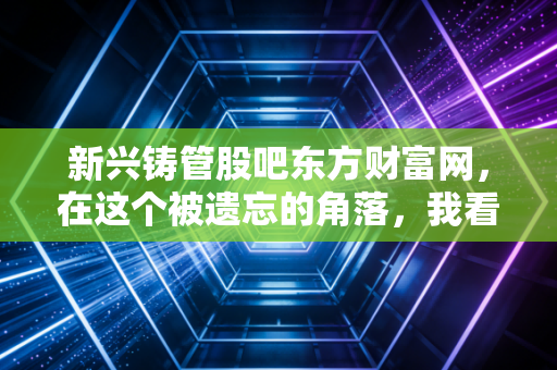 新兴铸管股吧东方财富网,在这个被遗忘的角落,我看到了价值投资的倔强与散户的悲欢