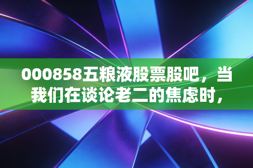 000858五粮液股票股吧,当我们在谈论老二的焦虑时,我们到底在谈论什么?